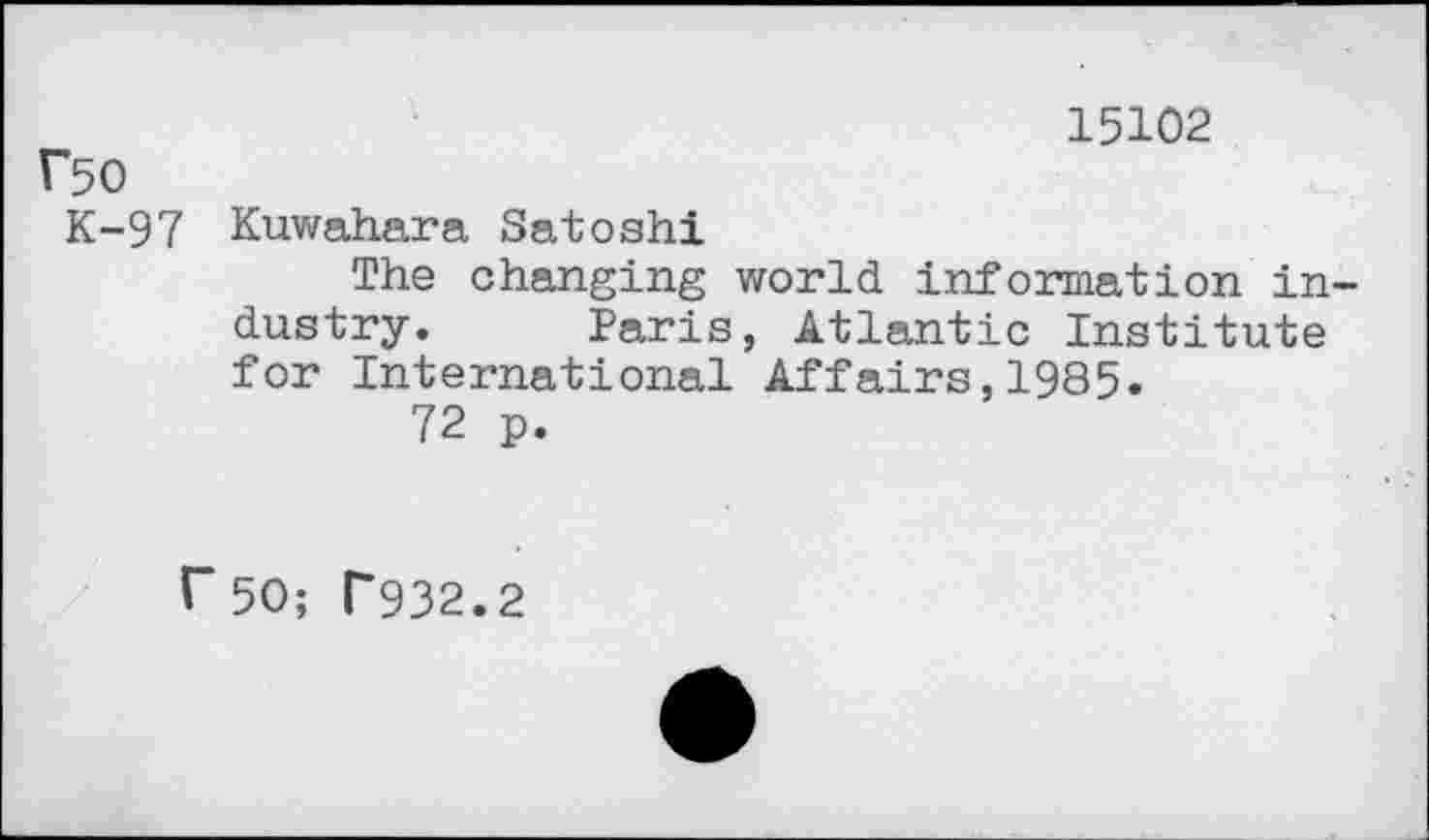 ﻿15102
Ü50
K-97 Kuwahara Satoshi
The changing world information industry. Paris, Atlantic Institute for International Affairs,1985.
72 p.
r50; T932.2